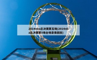 2014nba总决赛第五场(2014nba总决赛第5场全场录像回放)